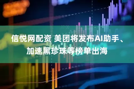 信悦网配资 美团将发布AI助手、加速黑珍珠等榜单出海