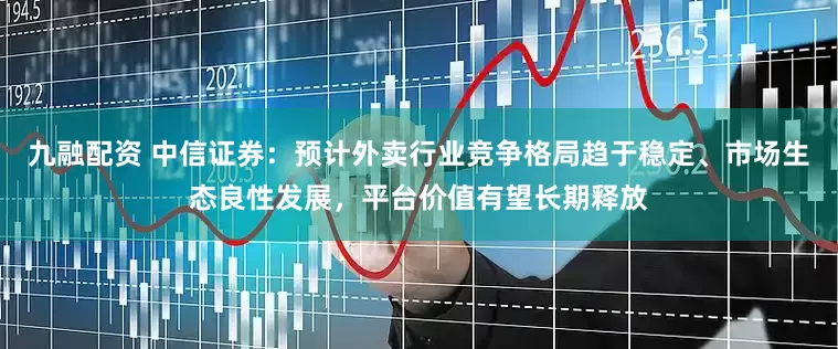 九融配资 中信证券：预计外卖行业竞争格局趋于稳定、市场生态良性发展，平台价值有望长期释放