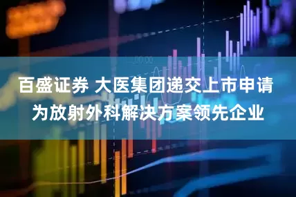 百盛证券 大医集团递交上市申请 为放射外科解决方案领先企业