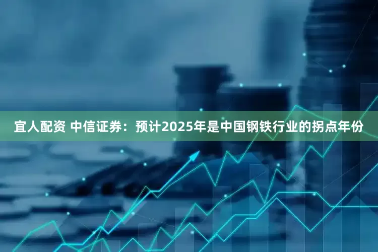 宜人配资 中信证券：预计2025年是中国钢铁行业的拐点年份