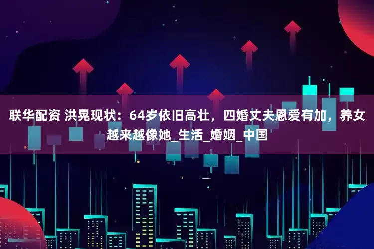 联华配资 洪晃现状：64岁依旧高壮，四婚丈夫恩爱有加，养女越来越像她_生活_婚姻_中国