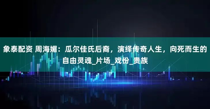 象泰配资 周海媚：瓜尔佳氏后裔，演绎传奇人生，向死而生的自由灵魂_片场_戏份_贵族