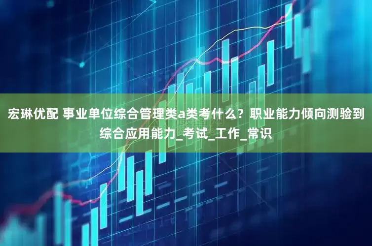 宏琳优配 事业单位综合管理类a类考什么？职业能力倾向测验到综合应用能力_考试_工作_常识
