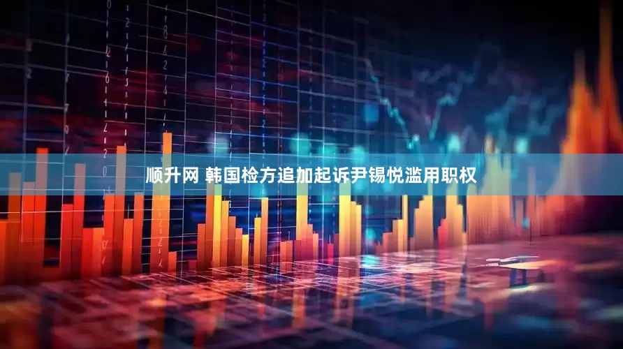 顺升网 韩国检方追加起诉尹锡悦滥用职权