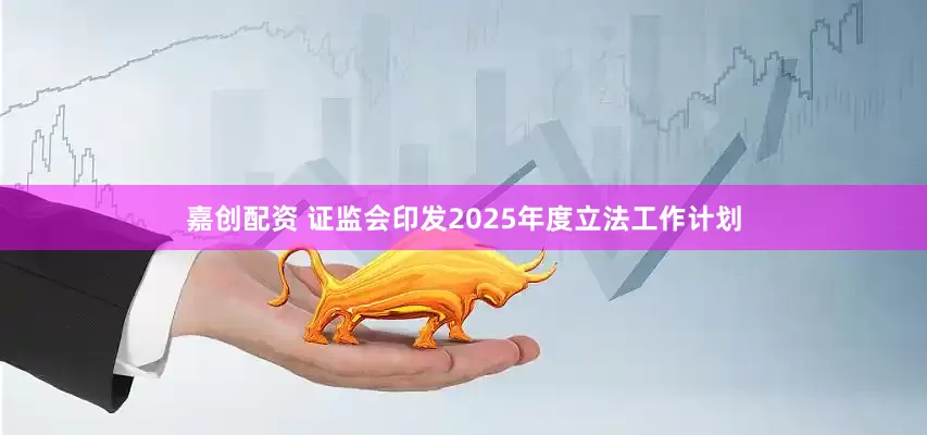 嘉创配资 证监会印发2025年度立法工作计划