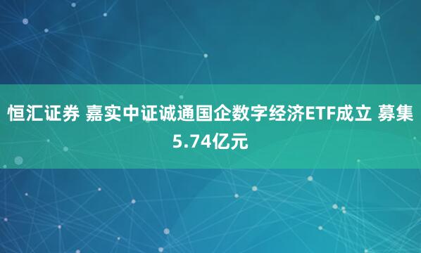 恒汇证券 嘉实中证诚通国企数字经济ETF成立 募集5.74亿元