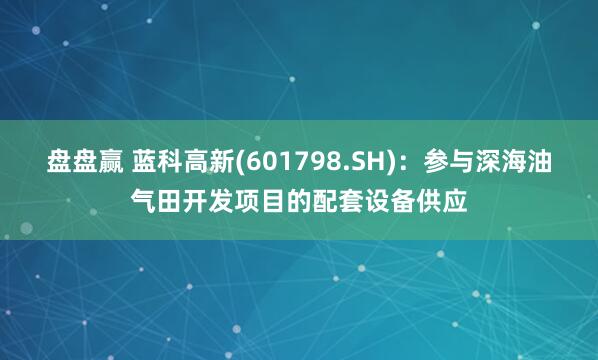 盘盘赢 蓝科高新(601798.SH)：参与深海油气田开发项目的配套设备供应
