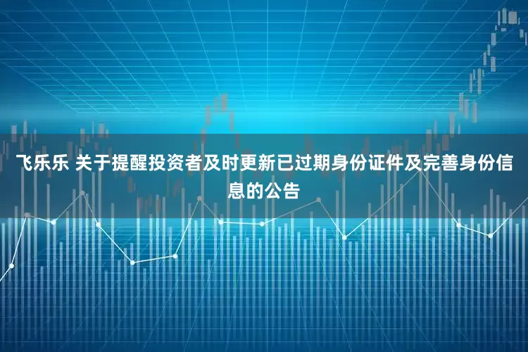 飞乐乐 关于提醒投资者及时更新已过期身份证件及完善身份信息的公告