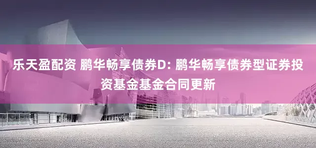 乐天盈配资 鹏华畅享债券D: 鹏华畅享债券型证券投资基金基金合同更新