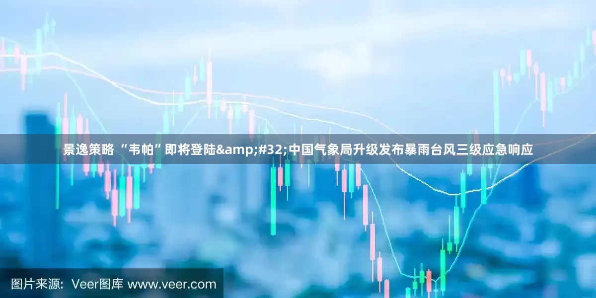 景逸策略 “韦帕”即将登陆&#32;中国气象局升级发布暴雨台风三级应急响应