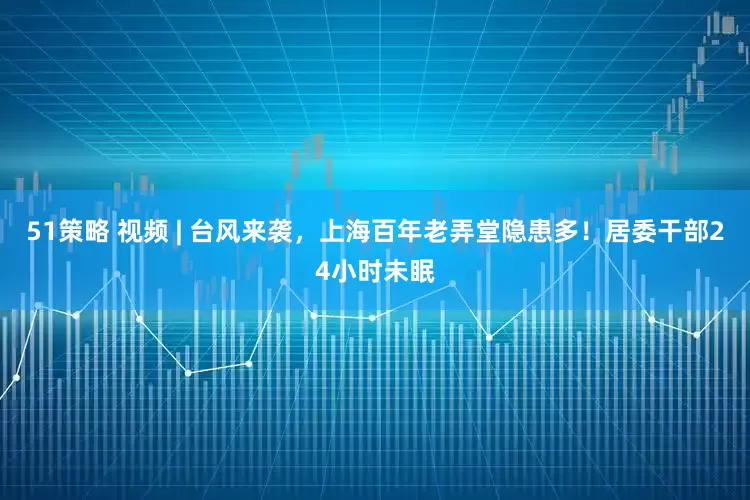 51策略 视频 | 台风来袭，上海百年老弄堂隐患多！居委干部24小时未眠