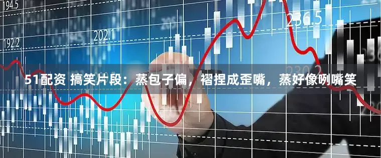 51配资 搞笑片段：蒸包子偏，褶捏成歪嘴，蒸好像咧嘴笑