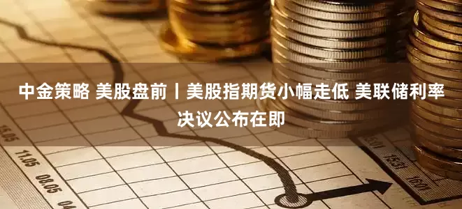 中金策略 美股盘前丨美股指期货小幅走低 美联储利率决议公布在即
