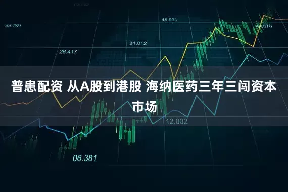 普患配资 从A股到港股 海纳医药三年三闯资本市场