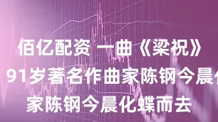 佰亿配资 一曲《梁祝》永流传，91岁著名作曲家陈钢今晨化蝶而去
